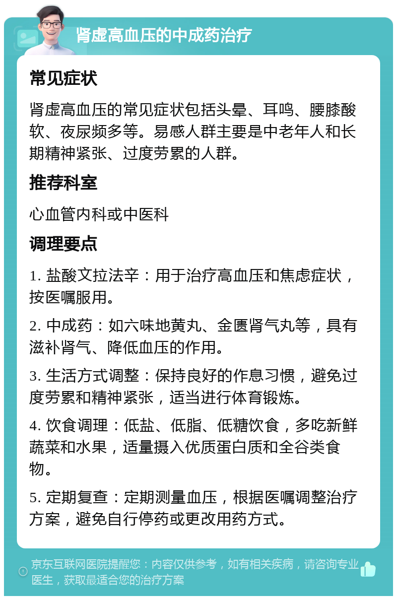 肾虚高血压的中成药治疗 常见症状 肾虚高血压的常见症状包括头晕、耳鸣、腰膝酸软、夜尿频多等。易感人群主要是中老年人和长期精神紧张、过度劳累的人群。 推荐科室 心血管内科或中医科 调理要点 1. 盐酸文拉法辛：用于治疗高血压和焦虑症状，按医嘱服用。 2. 中成药：如六味地黄丸、金匮肾气丸等，具有滋补肾气、降低血压的作用。 3. 生活方式调整：保持良好的作息习惯，避免过度劳累和精神紧张，适当进行体育锻炼。 4. 饮食调理：低盐、低脂、低糖饮食，多吃新鲜蔬菜和水果，适量摄入优质蛋白质和全谷类食物。 5. 定期复查：定期测量血压，根据医嘱调整治疗方案，避免自行停药或更改用药方式。