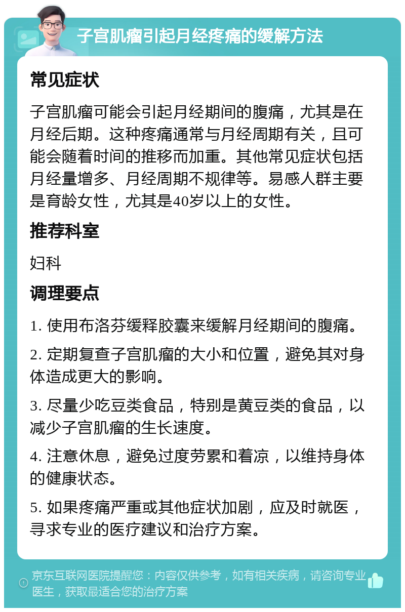 子宫肌瘤引起月经疼痛的缓解方法 常见症状 子宫肌瘤可能会引起月经期间的腹痛，尤其是在月经后期。这种疼痛通常与月经周期有关，且可能会随着时间的推移而加重。其他常见症状包括月经量增多、月经周期不规律等。易感人群主要是育龄女性，尤其是40岁以上的女性。 推荐科室 妇科 调理要点 1. 使用布洛芬缓释胶囊来缓解月经期间的腹痛。 2. 定期复查子宫肌瘤的大小和位置，避免其对身体造成更大的影响。 3. 尽量少吃豆类食品，特别是黄豆类的食品，以减少子宫肌瘤的生长速度。 4. 注意休息，避免过度劳累和着凉，以维持身体的健康状态。 5. 如果疼痛严重或其他症状加剧，应及时就医，寻求专业的医疗建议和治疗方案。