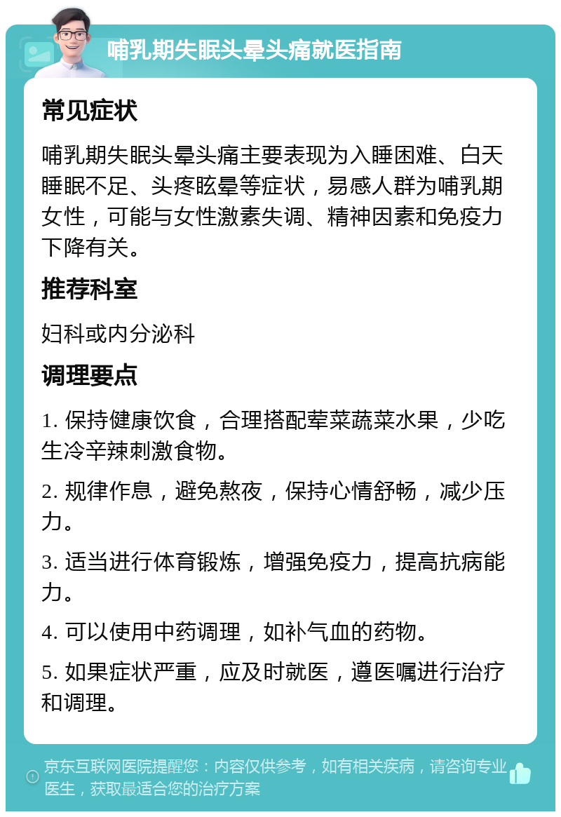 哺乳期失眠头晕头痛就医指南 常见症状 哺乳期失眠头晕头痛主要表现为入睡困难、白天睡眠不足、头疼眩晕等症状，易感人群为哺乳期女性，可能与女性激素失调、精神因素和免疫力下降有关。 推荐科室 妇科或内分泌科 调理要点 1. 保持健康饮食，合理搭配荤菜蔬菜水果，少吃生冷辛辣刺激食物。 2. 规律作息，避免熬夜，保持心情舒畅，减少压力。 3. 适当进行体育锻炼，增强免疫力，提高抗病能力。 4. 可以使用中药调理，如补气血的药物。 5. 如果症状严重，应及时就医，遵医嘱进行治疗和调理。