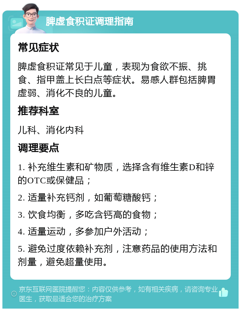 脾虚食积证调理指南 常见症状 脾虚食积证常见于儿童，表现为食欲不振、挑食、指甲盖上长白点等症状。易感人群包括脾胃虚弱、消化不良的儿童。 推荐科室 儿科、消化内科 调理要点 1. 补充维生素和矿物质，选择含有维生素D和锌的OTC或保健品； 2. 适量补充钙剂，如葡萄糖酸钙； 3. 饮食均衡，多吃含钙高的食物； 4. 适量运动，多参加户外活动； 5. 避免过度依赖补充剂，注意药品的使用方法和剂量，避免超量使用。