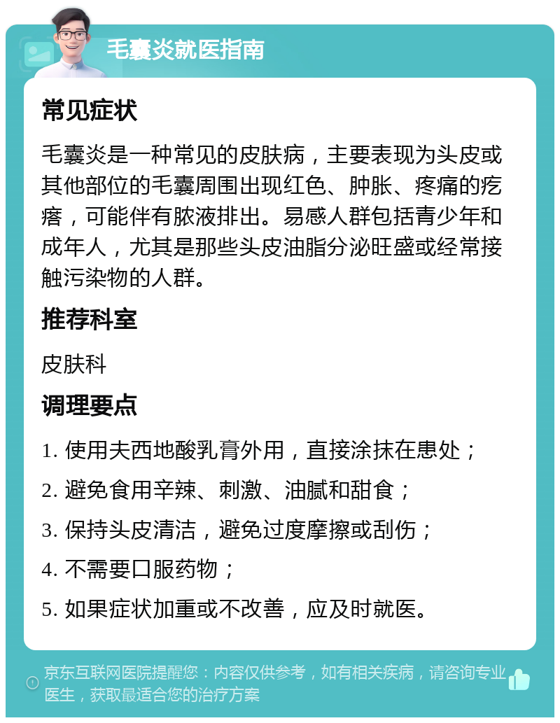 毛囊炎就医指南 常见症状 毛囊炎是一种常见的皮肤病，主要表现为头皮或其他部位的毛囊周围出现红色、肿胀、疼痛的疙瘩，可能伴有脓液排出。易感人群包括青少年和成年人，尤其是那些头皮油脂分泌旺盛或经常接触污染物的人群。 推荐科室 皮肤科 调理要点 1. 使用夫西地酸乳膏外用，直接涂抹在患处； 2. 避免食用辛辣、刺激、油腻和甜食； 3. 保持头皮清洁，避免过度摩擦或刮伤； 4. 不需要口服药物； 5. 如果症状加重或不改善，应及时就医。