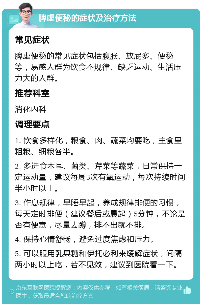 脾虚便秘的症状及治疗方法 常见症状 脾虚便秘的常见症状包括腹胀、放屁多、便秘等，易感人群为饮食不规律、缺乏运动、生活压力大的人群。 推荐科室 消化内科 调理要点 1. 饮食多样化，粮食、肉、蔬菜均要吃，主食里粗粮、细粮各半。 2. 多进食木耳、菌类、芹菜等蔬菜，日常保持一定运动量，建议每周3次有氧运动，每次持续时间半小时以上。 3. 作息规律，早睡早起，养成规律排便的习惯，每天定时排便（建议餐后或晨起）5分钟，不论是否有便意，尽量去蹲，排不出就不排。 4. 保持心情舒畅，避免过度焦虑和压力。 5. 可以服用乳果糖和伊托必利来缓解症状，间隔两小时以上吃，若不见效，建议到医院看一下。