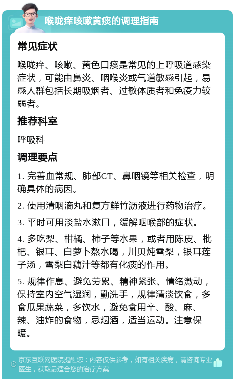 喉咙痒咳嗽黄痰的调理指南 常见症状 喉咙痒、咳嗽、黄色口痰是常见的上呼吸道感染症状，可能由鼻炎、咽喉炎或气道敏感引起，易感人群包括长期吸烟者、过敏体质者和免疫力较弱者。 推荐科室 呼吸科 调理要点 1. 完善血常规、肺部CT、鼻咽镜等相关检查，明确具体的病因。 2. 使用清咽滴丸和复方鲜竹沥液进行药物治疗。 3. 平时可用淡盐水漱口，缓解咽喉部的症状。 4. 多吃梨、柑橘、柿子等水果，或者用陈皮、枇杷、银耳、白萝卜熬水喝，川贝炖雪梨，银耳莲子汤，雪梨白藕汁等都有化痰的作用。 5. 规律作息、避免劳累、精神紧张、情绪激动，保持室内空气湿润，勤洗手，规律清淡饮食，多食瓜果蔬菜，多饮水，避免食用辛、酸、麻、辣、油炸的食物，忌烟酒，适当运动。注意保暖。