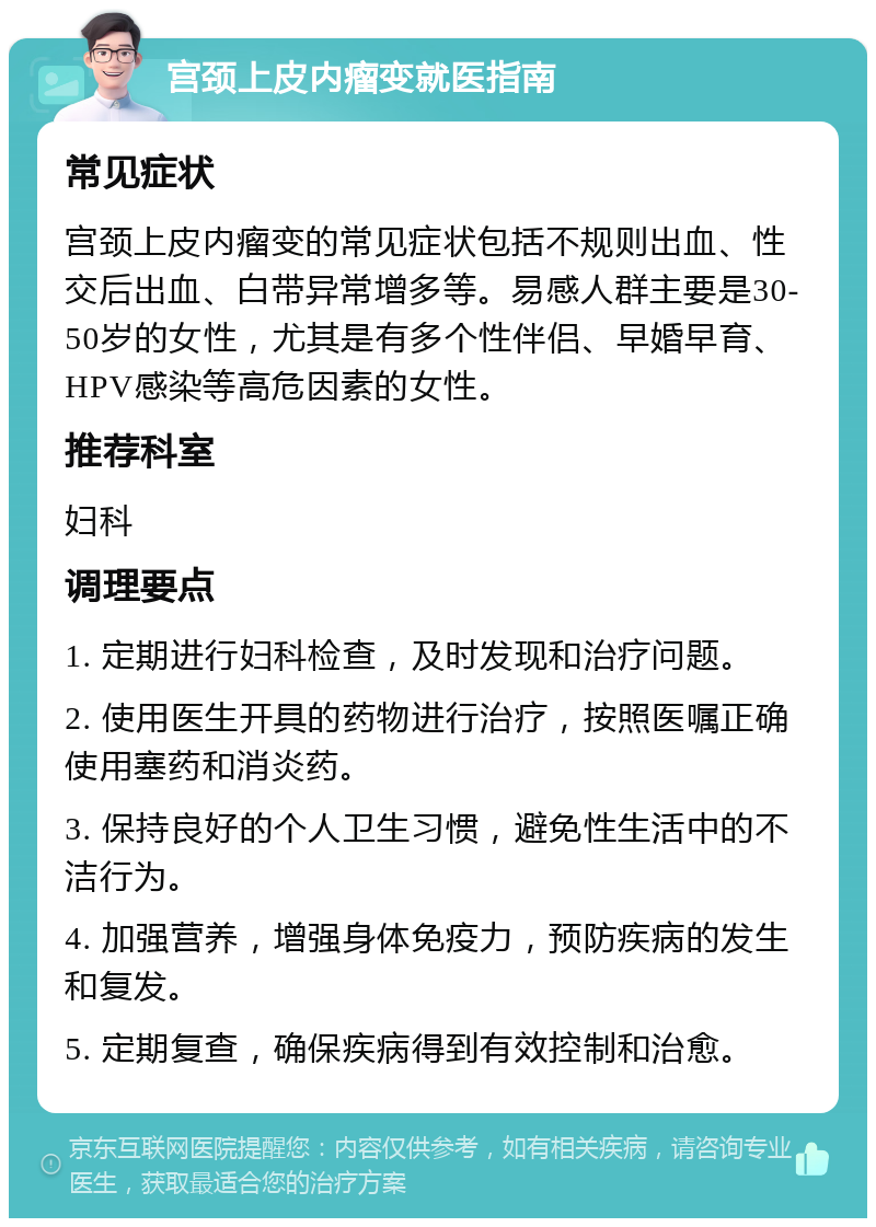 宫颈上皮内瘤变就医指南 常见症状 宫颈上皮内瘤变的常见症状包括不规则出血、性交后出血、白带异常增多等。易感人群主要是30-50岁的女性，尤其是有多个性伴侣、早婚早育、HPV感染等高危因素的女性。 推荐科室 妇科 调理要点 1. 定期进行妇科检查，及时发现和治疗问题。 2. 使用医生开具的药物进行治疗，按照医嘱正确使用塞药和消炎药。 3. 保持良好的个人卫生习惯，避免性生活中的不洁行为。 4. 加强营养，增强身体免疫力，预防疾病的发生和复发。 5. 定期复查，确保疾病得到有效控制和治愈。