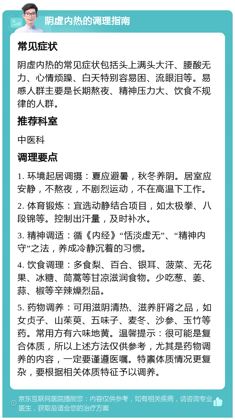 阴虚内热的调理指南 常见症状 阴虚内热的常见症状包括头上满头大汗、腰酸无力、心情烦躁、白天特别容易困、流眼泪等。易感人群主要是长期熬夜、精神压力大、饮食不规律的人群。 推荐科室 中医科 调理要点 1. 环境起居调摄：夏应避暑，秋冬养阴。居室应安静，不熬夜，不剧烈运动，不在高温下工作。 2. 体育锻炼：宜选动静结合项目，如太极拳、八段锦等。控制出汗量，及时补水。 3. 精神调适：循《内经》“恬淡虚无”、“精神内守”之法，养成冷静沉着的习惯。 4. 饮食调理：多食梨、百合、银耳、菠菜、无花果、冰糖、茼蒿等甘凉滋润食物。少吃葱、姜、蒜、椒等辛辣燥烈品。 5. 药物调养：可用滋阴清热、滋养肝肾之品，如女贞子、山茱萸、五味子、麦冬、沙参、玉竹等药。常用方有六味地黄。温馨提示：很可能是复合体质，所以上述方法仅供参考，尤其是药物调养的内容，一定要谨遵医嘱。特禀体质情况更复杂，要根据相关体质特征予以调养。