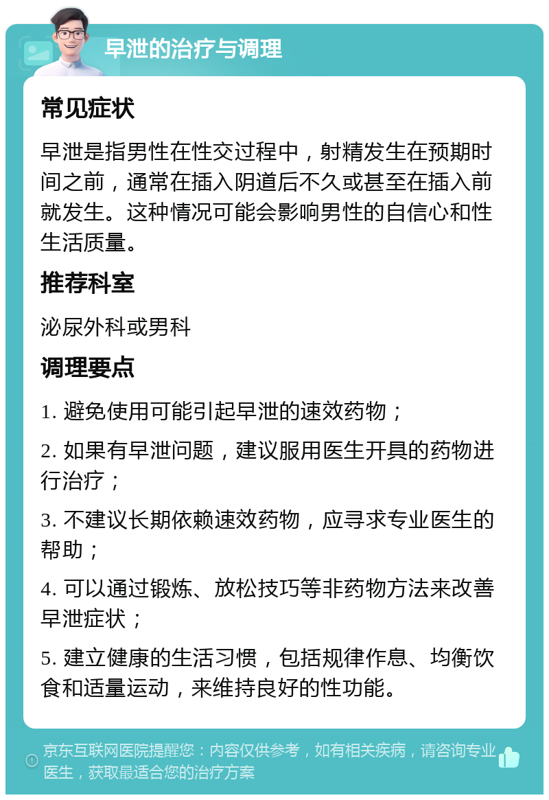 早泄的治疗与调理 常见症状 早泄是指男性在性交过程中，射精发生在预期时间之前，通常在插入阴道后不久或甚至在插入前就发生。这种情况可能会影响男性的自信心和性生活质量。 推荐科室 泌尿外科或男科 调理要点 1. 避免使用可能引起早泄的速效药物； 2. 如果有早泄问题，建议服用医生开具的药物进行治疗； 3. 不建议长期依赖速效药物，应寻求专业医生的帮助； 4. 可以通过锻炼、放松技巧等非药物方法来改善早泄症状； 5. 建立健康的生活习惯，包括规律作息、均衡饮食和适量运动，来维持良好的性功能。