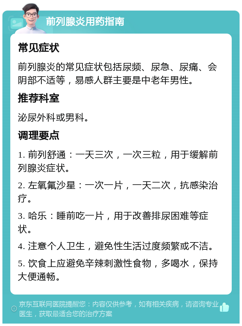 前列腺炎用药指南 常见症状 前列腺炎的常见症状包括尿频、尿急、尿痛、会阴部不适等，易感人群主要是中老年男性。 推荐科室 泌尿外科或男科。 调理要点 1. 前列舒通：一天三次，一次三粒，用于缓解前列腺炎症状。 2. 左氧氟沙星：一次一片，一天二次，抗感染治疗。 3. 哈乐：睡前吃一片，用于改善排尿困难等症状。 4. 注意个人卫生，避免性生活过度频繁或不洁。 5. 饮食上应避免辛辣刺激性食物，多喝水，保持大便通畅。