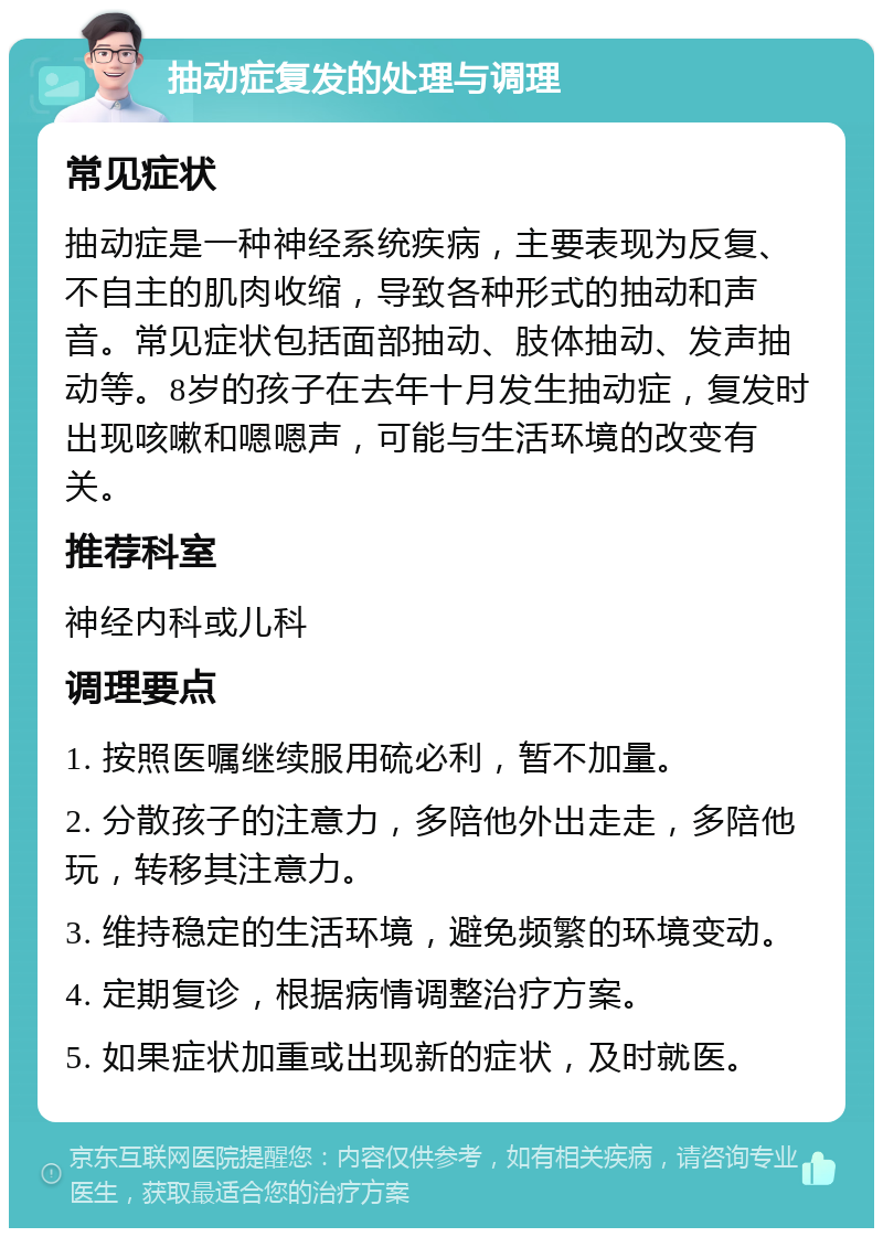 抽动症复发的处理与调理 常见症状 抽动症是一种神经系统疾病，主要表现为反复、不自主的肌肉收缩，导致各种形式的抽动和声音。常见症状包括面部抽动、肢体抽动、发声抽动等。8岁的孩子在去年十月发生抽动症，复发时出现咳嗽和嗯嗯声，可能与生活环境的改变有关。 推荐科室 神经内科或儿科 调理要点 1. 按照医嘱继续服用硫必利，暂不加量。 2. 分散孩子的注意力，多陪他外出走走，多陪他玩，转移其注意力。 3. 维持稳定的生活环境，避免频繁的环境变动。 4. 定期复诊，根据病情调整治疗方案。 5. 如果症状加重或出现新的症状，及时就医。