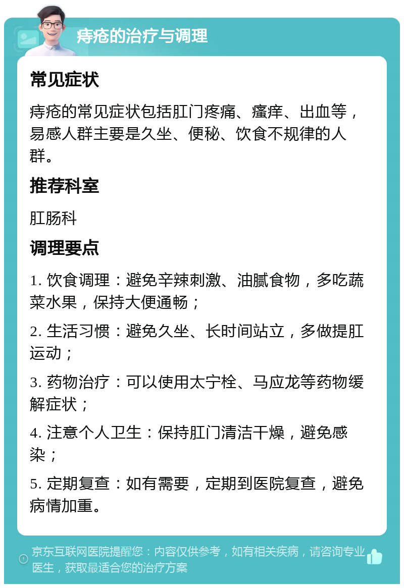 痔疮的治疗与调理 常见症状 痔疮的常见症状包括肛门疼痛、瘙痒、出血等，易感人群主要是久坐、便秘、饮食不规律的人群。 推荐科室 肛肠科 调理要点 1. 饮食调理：避免辛辣刺激、油腻食物，多吃蔬菜水果，保持大便通畅； 2. 生活习惯：避免久坐、长时间站立，多做提肛运动； 3. 药物治疗：可以使用太宁栓、马应龙等药物缓解症状； 4. 注意个人卫生：保持肛门清洁干燥，避免感染； 5. 定期复查：如有需要，定期到医院复查，避免病情加重。