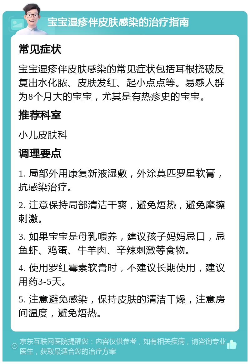 宝宝湿疹伴皮肤感染的治疗指南 常见症状 宝宝湿疹伴皮肤感染的常见症状包括耳根挠破反复出水化脓、皮肤发红、起小点点等。易感人群为8个月大的宝宝，尤其是有热疹史的宝宝。 推荐科室 小儿皮肤科 调理要点 1. 局部外用康复新液湿敷，外涂莫匹罗星软膏，抗感染治疗。 2. 注意保持局部清洁干爽，避免焐热，避免摩擦刺激。 3. 如果宝宝是母乳喂养，建议孩子妈妈忌口，忌鱼虾、鸡蛋、牛羊肉、辛辣刺激等食物。 4. 使用罗红霉素软膏时，不建议长期使用，建议用药3-5天。 5. 注意避免感染，保持皮肤的清洁干燥，注意房间温度，避免焐热。