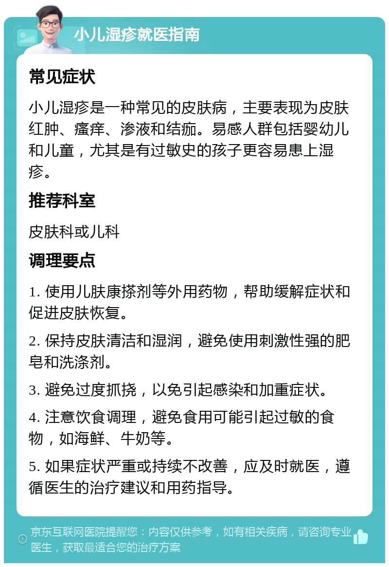 小儿湿疹就医指南 常见症状 小儿湿疹是一种常见的皮肤病，主要表现为皮肤红肿、瘙痒、渗液和结痂。易感人群包括婴幼儿和儿童，尤其是有过敏史的孩子更容易患上湿疹。 推荐科室 皮肤科或儿科 调理要点 1. 使用儿肤康搽剂等外用药物，帮助缓解症状和促进皮肤恢复。 2. 保持皮肤清洁和湿润，避免使用刺激性强的肥皂和洗涤剂。 3. 避免过度抓挠，以免引起感染和加重症状。 4. 注意饮食调理，避免食用可能引起过敏的食物，如海鲜、牛奶等。 5. 如果症状严重或持续不改善，应及时就医，遵循医生的治疗建议和用药指导。