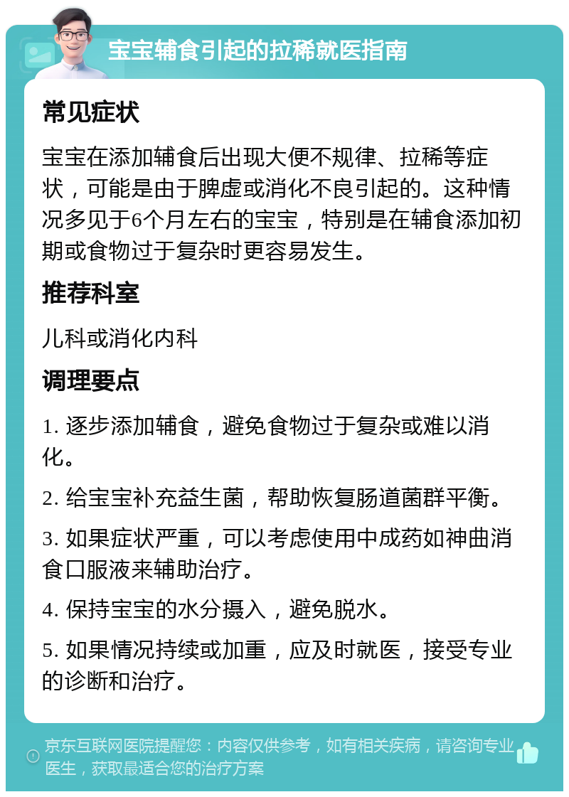 宝宝辅食引起的拉稀就医指南 常见症状 宝宝在添加辅食后出现大便不规律、拉稀等症状，可能是由于脾虚或消化不良引起的。这种情况多见于6个月左右的宝宝，特别是在辅食添加初期或食物过于复杂时更容易发生。 推荐科室 儿科或消化内科 调理要点 1. 逐步添加辅食，避免食物过于复杂或难以消化。 2. 给宝宝补充益生菌，帮助恢复肠道菌群平衡。 3. 如果症状严重，可以考虑使用中成药如神曲消食口服液来辅助治疗。 4. 保持宝宝的水分摄入，避免脱水。 5. 如果情况持续或加重，应及时就医，接受专业的诊断和治疗。