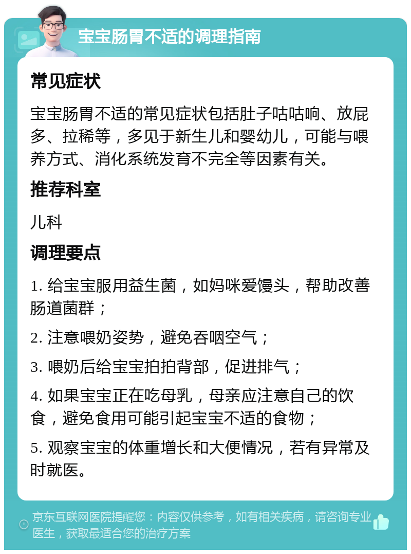 宝宝肠胃不适的调理指南 常见症状 宝宝肠胃不适的常见症状包括肚子咕咕响、放屁多、拉稀等，多见于新生儿和婴幼儿，可能与喂养方式、消化系统发育不完全等因素有关。 推荐科室 儿科 调理要点 1. 给宝宝服用益生菌，如妈咪爱馒头，帮助改善肠道菌群； 2. 注意喂奶姿势，避免吞咽空气； 3. 喂奶后给宝宝拍拍背部，促进排气； 4. 如果宝宝正在吃母乳，母亲应注意自己的饮食，避免食用可能引起宝宝不适的食物； 5. 观察宝宝的体重增长和大便情况，若有异常及时就医。