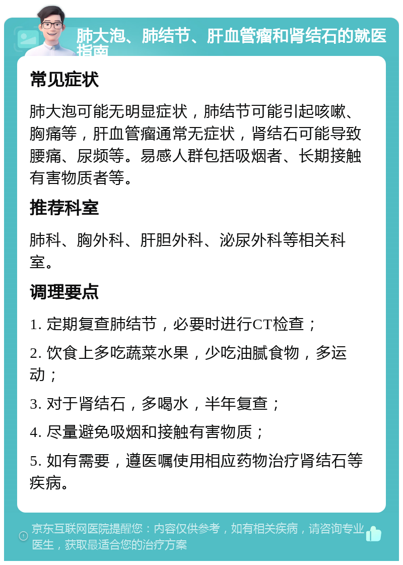 肺大泡、肺结节、肝血管瘤和肾结石的就医指南 常见症状 肺大泡可能无明显症状，肺结节可能引起咳嗽、胸痛等，肝血管瘤通常无症状，肾结石可能导致腰痛、尿频等。易感人群包括吸烟者、长期接触有害物质者等。 推荐科室 肺科、胸外科、肝胆外科、泌尿外科等相关科室。 调理要点 1. 定期复查肺结节，必要时进行CT检查； 2. 饮食上多吃蔬菜水果，少吃油腻食物，多运动； 3. 对于肾结石，多喝水，半年复查； 4. 尽量避免吸烟和接触有害物质； 5. 如有需要，遵医嘱使用相应药物治疗肾结石等疾病。