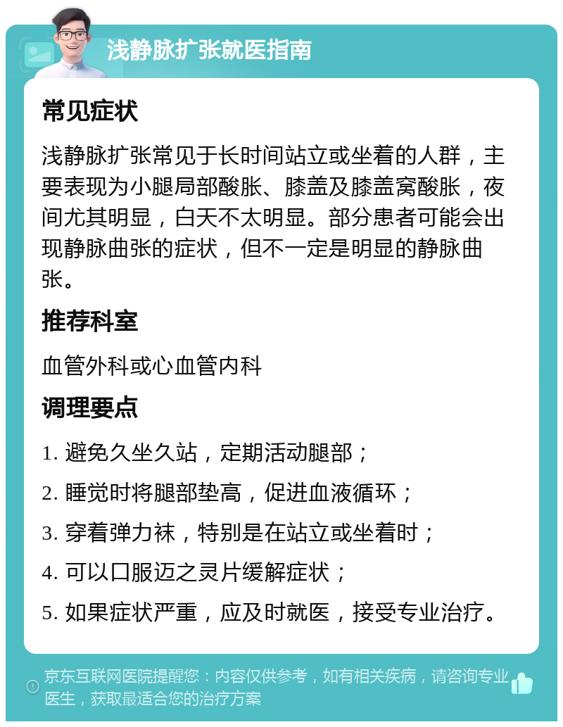 浅静脉扩张就医指南 常见症状 浅静脉扩张常见于长时间站立或坐着的人群，主要表现为小腿局部酸胀、膝盖及膝盖窝酸胀，夜间尤其明显，白天不太明显。部分患者可能会出现静脉曲张的症状，但不一定是明显的静脉曲张。 推荐科室 血管外科或心血管内科 调理要点 1. 避免久坐久站，定期活动腿部； 2. 睡觉时将腿部垫高，促进血液循环； 3. 穿着弹力袜，特别是在站立或坐着时； 4. 可以口服迈之灵片缓解症状； 5. 如果症状严重，应及时就医，接受专业治疗。