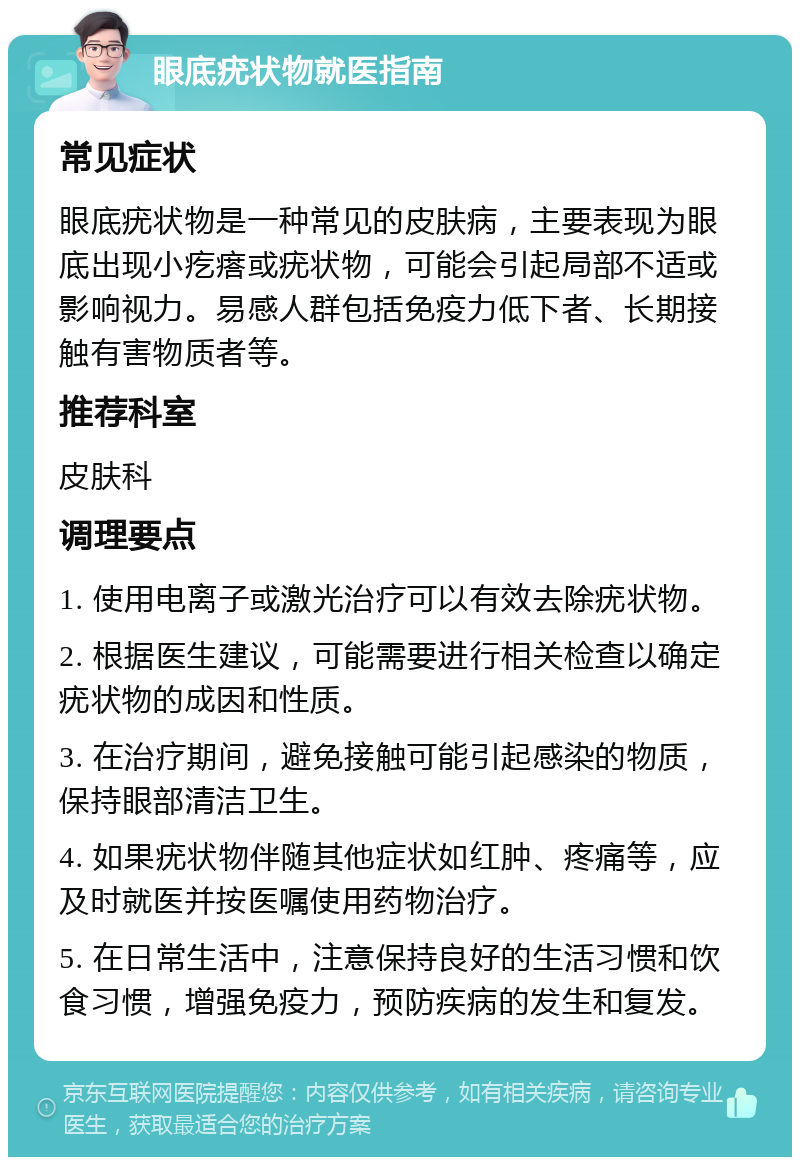 眼底疣状物就医指南 常见症状 眼底疣状物是一种常见的皮肤病，主要表现为眼底出现小疙瘩或疣状物，可能会引起局部不适或影响视力。易感人群包括免疫力低下者、长期接触有害物质者等。 推荐科室 皮肤科 调理要点 1. 使用电离子或激光治疗可以有效去除疣状物。 2. 根据医生建议，可能需要进行相关检查以确定疣状物的成因和性质。 3. 在治疗期间，避免接触可能引起感染的物质，保持眼部清洁卫生。 4. 如果疣状物伴随其他症状如红肿、疼痛等，应及时就医并按医嘱使用药物治疗。 5. 在日常生活中，注意保持良好的生活习惯和饮食习惯，增强免疫力，预防疾病的发生和复发。