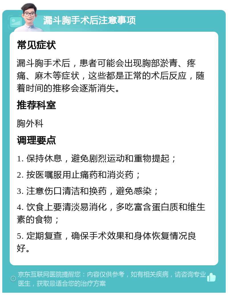 漏斗胸手术后注意事项 常见症状 漏斗胸手术后，患者可能会出现胸部淤青、疼痛、麻木等症状，这些都是正常的术后反应，随着时间的推移会逐渐消失。 推荐科室 胸外科 调理要点 1. 保持休息，避免剧烈运动和重物提起； 2. 按医嘱服用止痛药和消炎药； 3. 注意伤口清洁和换药，避免感染； 4. 饮食上要清淡易消化，多吃富含蛋白质和维生素的食物； 5. 定期复查，确保手术效果和身体恢复情况良好。