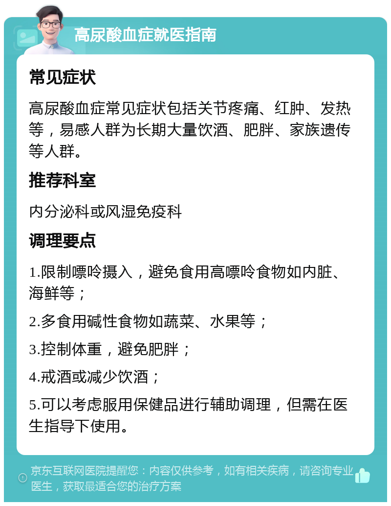 高尿酸血症就医指南 常见症状 高尿酸血症常见症状包括关节疼痛、红肿、发热等，易感人群为长期大量饮酒、肥胖、家族遗传等人群。 推荐科室 内分泌科或风湿免疫科 调理要点 1.限制嘌呤摄入，避免食用高嘌呤食物如内脏、海鲜等； 2.多食用碱性食物如蔬菜、水果等； 3.控制体重，避免肥胖； 4.戒酒或减少饮酒； 5.可以考虑服用保健品进行辅助调理，但需在医生指导下使用。