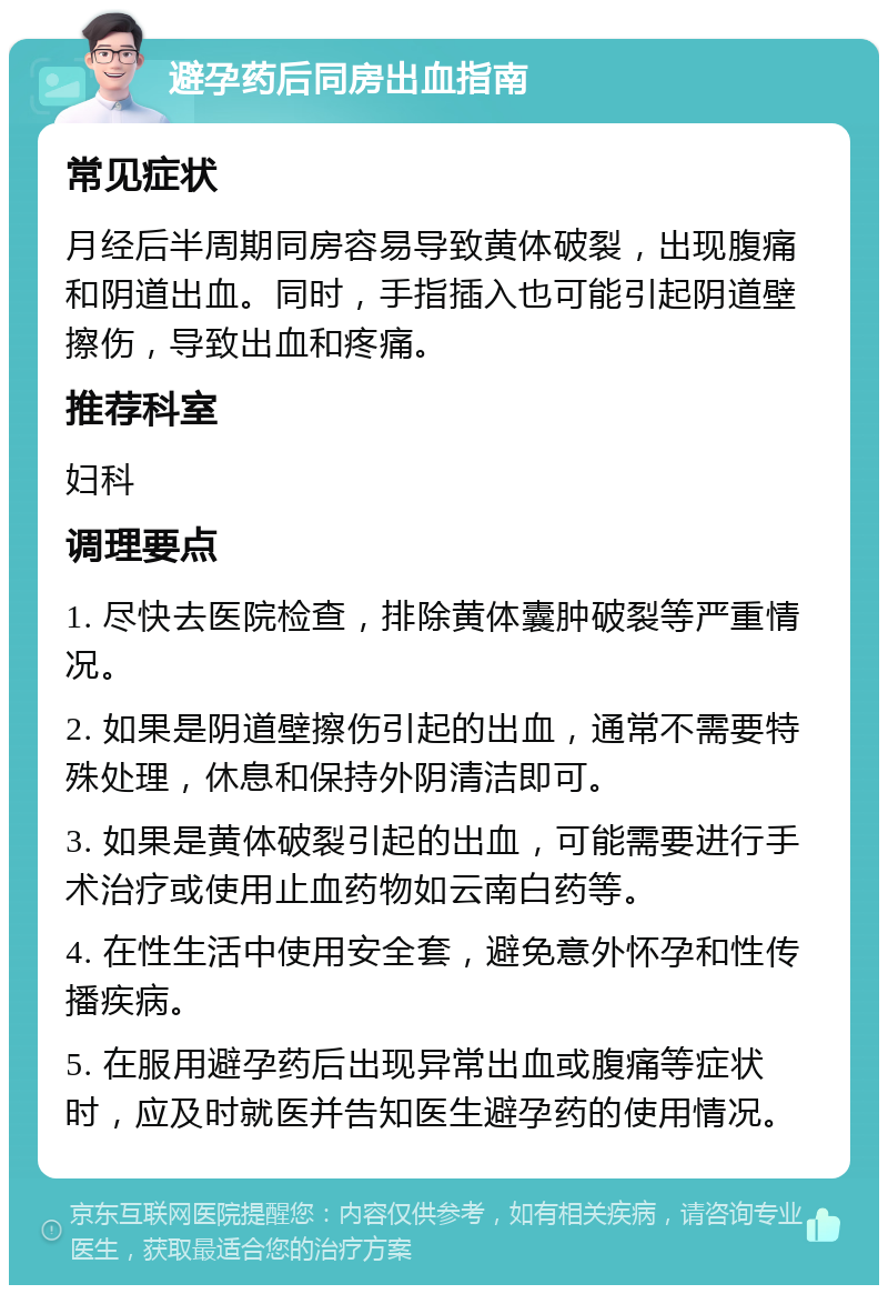 避孕药后同房出血指南 常见症状 月经后半周期同房容易导致黄体破裂，出现腹痛和阴道出血。同时，手指插入也可能引起阴道壁擦伤，导致出血和疼痛。 推荐科室 妇科 调理要点 1. 尽快去医院检查，排除黄体囊肿破裂等严重情况。 2. 如果是阴道壁擦伤引起的出血，通常不需要特殊处理，休息和保持外阴清洁即可。 3. 如果是黄体破裂引起的出血，可能需要进行手术治疗或使用止血药物如云南白药等。 4. 在性生活中使用安全套，避免意外怀孕和性传播疾病。 5. 在服用避孕药后出现异常出血或腹痛等症状时，应及时就医并告知医生避孕药的使用情况。