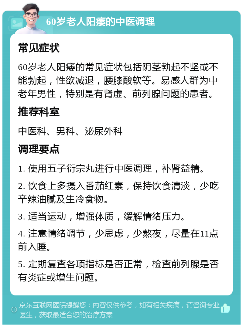 60岁老人阳痿的中医调理 常见症状 60岁老人阳痿的常见症状包括阴茎勃起不坚或不能勃起，性欲减退，腰膝酸软等。易感人群为中老年男性，特别是有肾虚、前列腺问题的患者。 推荐科室 中医科、男科、泌尿外科 调理要点 1. 使用五子衍宗丸进行中医调理，补肾益精。 2. 饮食上多摄入番茄红素，保持饮食清淡，少吃辛辣油腻及生冷食物。 3. 适当运动，增强体质，缓解情绪压力。 4. 注意情绪调节，少思虑，少熬夜，尽量在11点前入睡。 5. 定期复查各项指标是否正常，检查前列腺是否有炎症或增生问题。