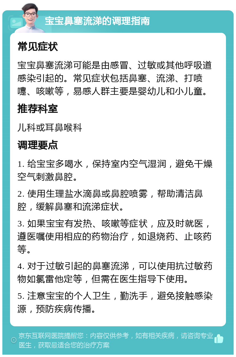 宝宝鼻塞流涕的调理指南 常见症状 宝宝鼻塞流涕可能是由感冒、过敏或其他呼吸道感染引起的。常见症状包括鼻塞、流涕、打喷嚏、咳嗽等，易感人群主要是婴幼儿和小儿童。 推荐科室 儿科或耳鼻喉科 调理要点 1. 给宝宝多喝水，保持室内空气湿润，避免干燥空气刺激鼻腔。 2. 使用生理盐水滴鼻或鼻腔喷雾，帮助清洁鼻腔，缓解鼻塞和流涕症状。 3. 如果宝宝有发热、咳嗽等症状，应及时就医，遵医嘱使用相应的药物治疗，如退烧药、止咳药等。 4. 对于过敏引起的鼻塞流涕，可以使用抗过敏药物如氯雷他定等，但需在医生指导下使用。 5. 注意宝宝的个人卫生，勤洗手，避免接触感染源，预防疾病传播。