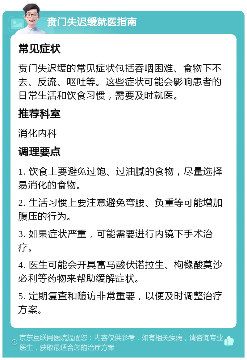 贲门失迟缓就医指南 常见症状 贲门失迟缓的常见症状包括吞咽困难、食物下不去、反流、呕吐等。这些症状可能会影响患者的日常生活和饮食习惯，需要及时就医。 推荐科室 消化内科 调理要点 1. 饮食上要避免过饱、过油腻的食物，尽量选择易消化的食物。 2. 生活习惯上要注意避免弯腰、负重等可能增加腹压的行为。 3. 如果症状严重，可能需要进行内镜下手术治疗。 4. 医生可能会开具富马酸伏诺拉生、枸橼酸莫沙必利等药物来帮助缓解症状。 5. 定期复查和随访非常重要，以便及时调整治疗方案。