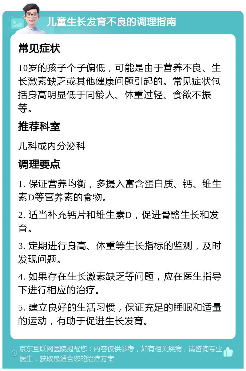 儿童生长发育不良的调理指南 常见症状 10岁的孩子个子偏低，可能是由于营养不良、生长激素缺乏或其他健康问题引起的。常见症状包括身高明显低于同龄人、体重过轻、食欲不振等。 推荐科室 儿科或内分泌科 调理要点 1. 保证营养均衡，多摄入富含蛋白质、钙、维生素D等营养素的食物。 2. 适当补充钙片和维生素D，促进骨骼生长和发育。 3. 定期进行身高、体重等生长指标的监测，及时发现问题。 4. 如果存在生长激素缺乏等问题，应在医生指导下进行相应的治疗。 5. 建立良好的生活习惯，保证充足的睡眠和适量的运动，有助于促进生长发育。