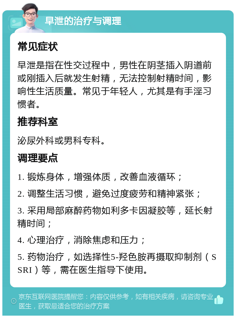 早泄的治疗与调理 常见症状 早泄是指在性交过程中，男性在阴茎插入阴道前或刚插入后就发生射精，无法控制射精时间，影响性生活质量。常见于年轻人，尤其是有手淫习惯者。 推荐科室 泌尿外科或男科专科。 调理要点 1. 锻炼身体，增强体质，改善血液循环； 2. 调整生活习惯，避免过度疲劳和精神紧张； 3. 采用局部麻醉药物如利多卡因凝胶等，延长射精时间； 4. 心理治疗，消除焦虑和压力； 5. 药物治疗，如选择性5-羟色胺再摄取抑制剂（SSRI）等，需在医生指导下使用。