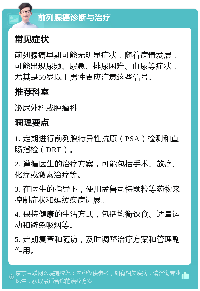 前列腺癌诊断与治疗 常见症状 前列腺癌早期可能无明显症状，随着病情发展，可能出现尿频、尿急、排尿困难、血尿等症状，尤其是50岁以上男性更应注意这些信号。 推荐科室 泌尿外科或肿瘤科 调理要点 1. 定期进行前列腺特异性抗原（PSA）检测和直肠指检（DRE）。 2. 遵循医生的治疗方案，可能包括手术、放疗、化疗或激素治疗等。 3. 在医生的指导下，使用孟鲁司特颗粒等药物来控制症状和延缓疾病进展。 4. 保持健康的生活方式，包括均衡饮食、适量运动和避免吸烟等。 5. 定期复查和随访，及时调整治疗方案和管理副作用。