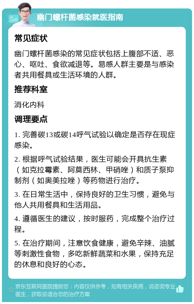 幽门螺杆菌感染就医指南 常见症状 幽门螺杆菌感染的常见症状包括上腹部不适、恶心、呕吐、食欲减退等。易感人群主要是与感染者共用餐具或生活环境的人群。 推荐科室 消化内科 调理要点 1. 完善碳13或碳14呼气试验以确定是否存在现症感染。 2. 根据呼气试验结果，医生可能会开具抗生素（如克拉霉素、阿莫西林、甲硝唑）和质子泵抑制剂（如奥美拉唑）等药物进行治疗。 3. 在日常生活中，保持良好的卫生习惯，避免与他人共用餐具和生活用品。 4. 遵循医生的建议，按时服药，完成整个治疗过程。 5. 在治疗期间，注意饮食健康，避免辛辣、油腻等刺激性食物，多吃新鲜蔬菜和水果，保持充足的休息和良好的心态。