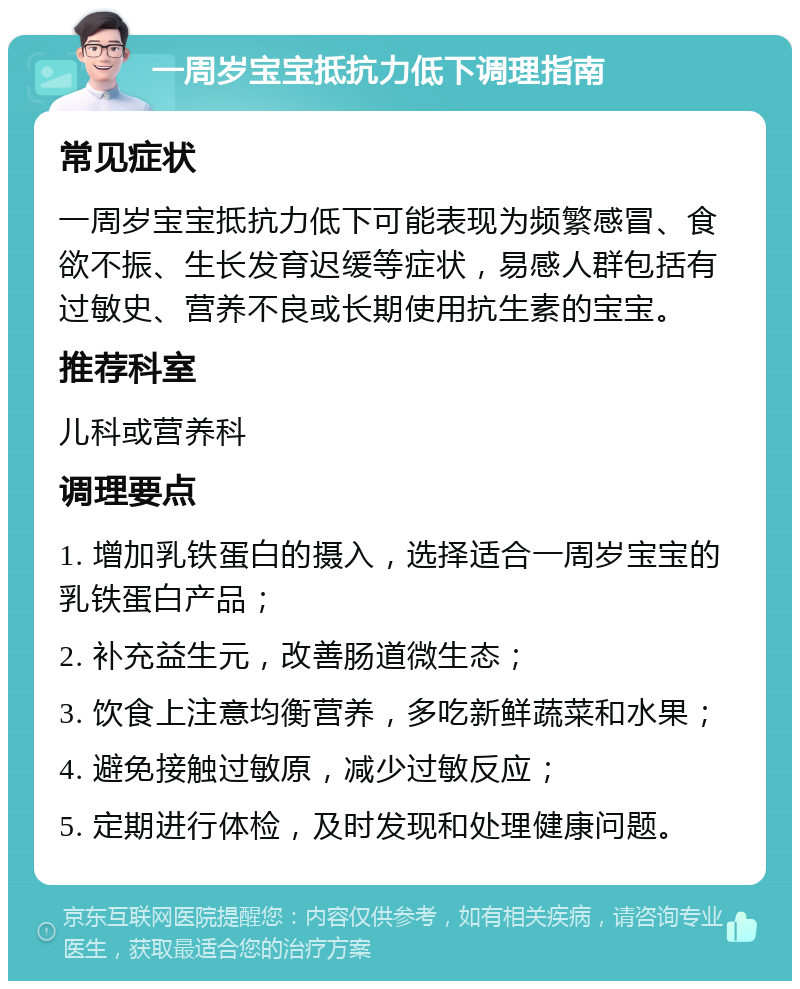 一周岁宝宝抵抗力低下调理指南 常见症状 一周岁宝宝抵抗力低下可能表现为频繁感冒、食欲不振、生长发育迟缓等症状，易感人群包括有过敏史、营养不良或长期使用抗生素的宝宝。 推荐科室 儿科或营养科 调理要点 1. 增加乳铁蛋白的摄入，选择适合一周岁宝宝的乳铁蛋白产品； 2. 补充益生元，改善肠道微生态； 3. 饮食上注意均衡营养，多吃新鲜蔬菜和水果； 4. 避免接触过敏原，减少过敏反应； 5. 定期进行体检，及时发现和处理健康问题。