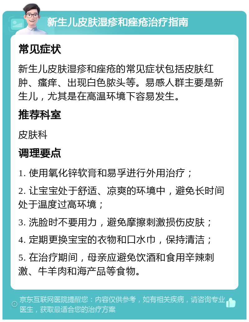 新生儿皮肤湿疹和痤疮治疗指南 常见症状 新生儿皮肤湿疹和痤疮的常见症状包括皮肤红肿、瘙痒、出现白色脓头等。易感人群主要是新生儿，尤其是在高温环境下容易发生。 推荐科室 皮肤科 调理要点 1. 使用氧化锌软膏和易孚进行外用治疗； 2. 让宝宝处于舒适、凉爽的环境中，避免长时间处于温度过高环境； 3. 洗脸时不要用力，避免摩擦刺激损伤皮肤； 4. 定期更换宝宝的衣物和口水巾，保持清洁； 5. 在治疗期间，母亲应避免饮酒和食用辛辣刺激、牛羊肉和海产品等食物。