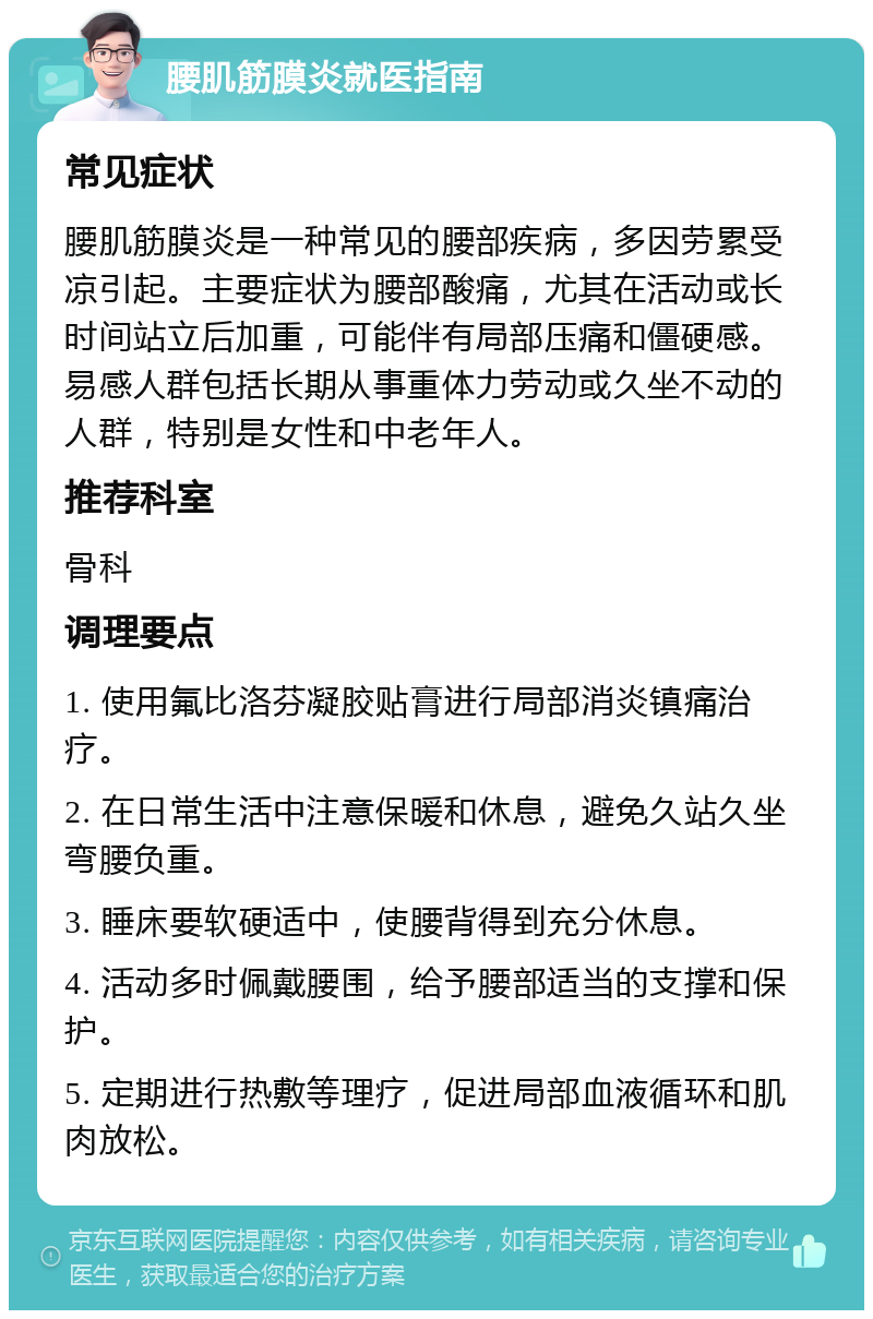 腰肌筋膜炎就医指南 常见症状 腰肌筋膜炎是一种常见的腰部疾病，多因劳累受凉引起。主要症状为腰部酸痛，尤其在活动或长时间站立后加重，可能伴有局部压痛和僵硬感。易感人群包括长期从事重体力劳动或久坐不动的人群，特别是女性和中老年人。 推荐科室 骨科 调理要点 1. 使用氟比洛芬凝胶贴膏进行局部消炎镇痛治疗。 2. 在日常生活中注意保暖和休息，避免久站久坐弯腰负重。 3. 睡床要软硬适中，使腰背得到充分休息。 4. 活动多时佩戴腰围，给予腰部适当的支撑和保护。 5. 定期进行热敷等理疗，促进局部血液循环和肌肉放松。