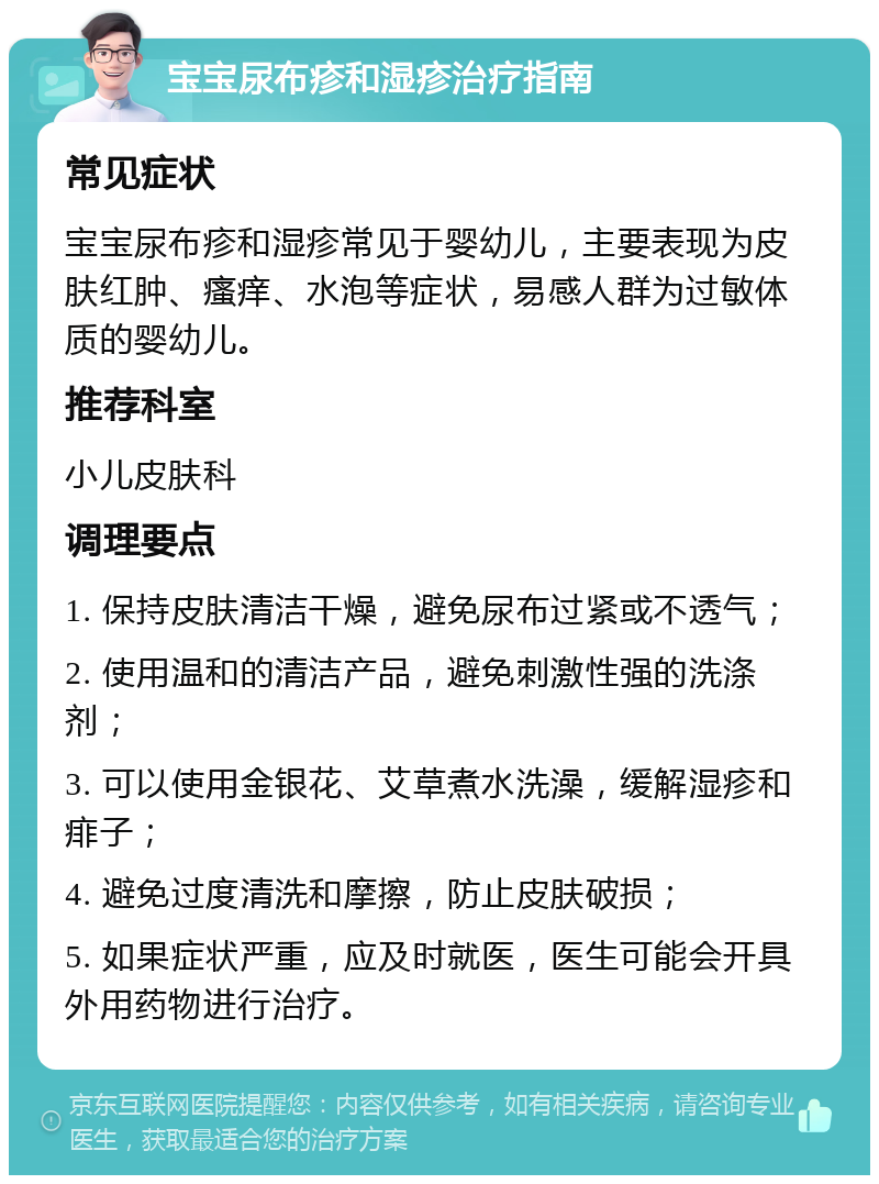 宝宝尿布疹和湿疹治疗指南 常见症状 宝宝尿布疹和湿疹常见于婴幼儿，主要表现为皮肤红肿、瘙痒、水泡等症状，易感人群为过敏体质的婴幼儿。 推荐科室 小儿皮肤科 调理要点 1. 保持皮肤清洁干燥，避免尿布过紧或不透气； 2. 使用温和的清洁产品，避免刺激性强的洗涤剂； 3. 可以使用金银花、艾草煮水洗澡，缓解湿疹和痱子； 4. 避免过度清洗和摩擦，防止皮肤破损； 5. 如果症状严重，应及时就医，医生可能会开具外用药物进行治疗。