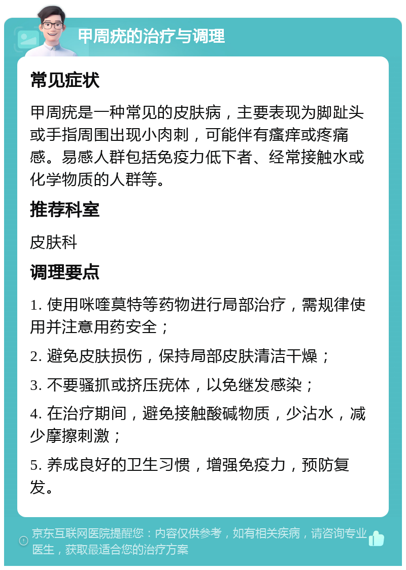 甲周疣的治疗与调理 常见症状 甲周疣是一种常见的皮肤病，主要表现为脚趾头或手指周围出现小肉刺，可能伴有瘙痒或疼痛感。易感人群包括免疫力低下者、经常接触水或化学物质的人群等。 推荐科室 皮肤科 调理要点 1. 使用咪喹莫特等药物进行局部治疗，需规律使用并注意用药安全； 2. 避免皮肤损伤，保持局部皮肤清洁干燥； 3. 不要骚抓或挤压疣体，以免继发感染； 4. 在治疗期间，避免接触酸碱物质，少沾水，减少摩擦刺激； 5. 养成良好的卫生习惯，增强免疫力，预防复发。