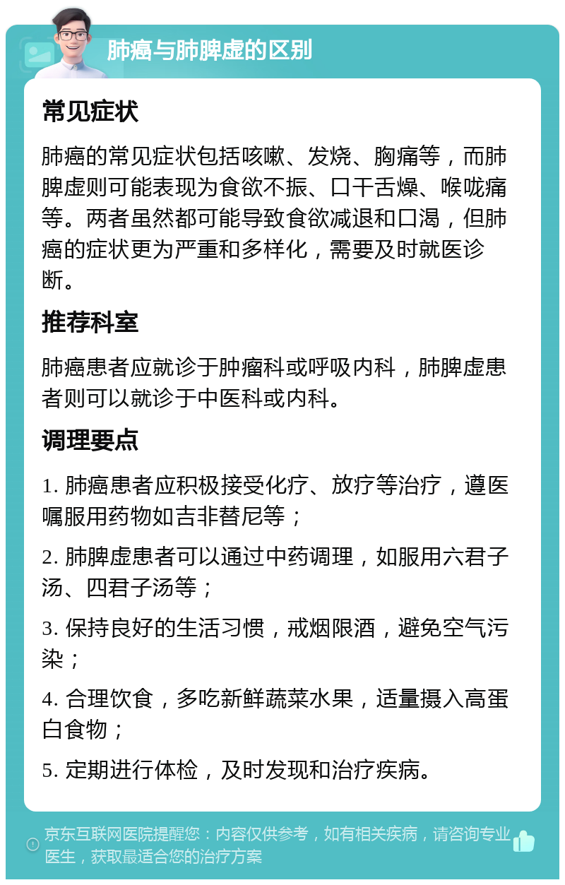 肺癌与肺脾虚的区别 常见症状 肺癌的常见症状包括咳嗽、发烧、胸痛等，而肺脾虚则可能表现为食欲不振、口干舌燥、喉咙痛等。两者虽然都可能导致食欲减退和口渴，但肺癌的症状更为严重和多样化，需要及时就医诊断。 推荐科室 肺癌患者应就诊于肿瘤科或呼吸内科，肺脾虚患者则可以就诊于中医科或内科。 调理要点 1. 肺癌患者应积极接受化疗、放疗等治疗，遵医嘱服用药物如吉非替尼等； 2. 肺脾虚患者可以通过中药调理，如服用六君子汤、四君子汤等； 3. 保持良好的生活习惯，戒烟限酒，避免空气污染； 4. 合理饮食，多吃新鲜蔬菜水果，适量摄入高蛋白食物； 5. 定期进行体检，及时发现和治疗疾病。