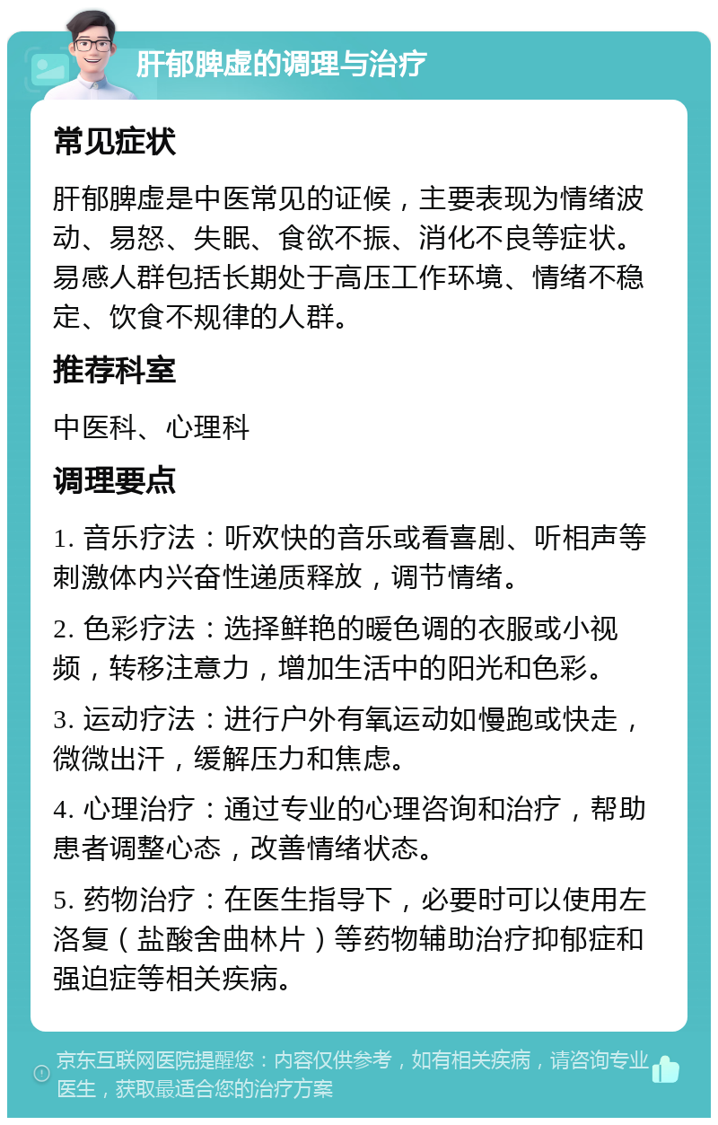 肝郁脾虚的调理与治疗 常见症状 肝郁脾虚是中医常见的证候，主要表现为情绪波动、易怒、失眠、食欲不振、消化不良等症状。易感人群包括长期处于高压工作环境、情绪不稳定、饮食不规律的人群。 推荐科室 中医科、心理科 调理要点 1. 音乐疗法：听欢快的音乐或看喜剧、听相声等刺激体内兴奋性递质释放，调节情绪。 2. 色彩疗法：选择鲜艳的暖色调的衣服或小视频，转移注意力，增加生活中的阳光和色彩。 3. 运动疗法：进行户外有氧运动如慢跑或快走，微微出汗，缓解压力和焦虑。 4. 心理治疗：通过专业的心理咨询和治疗，帮助患者调整心态，改善情绪状态。 5. 药物治疗：在医生指导下，必要时可以使用左洛复（盐酸舍曲林片）等药物辅助治疗抑郁症和强迫症等相关疾病。