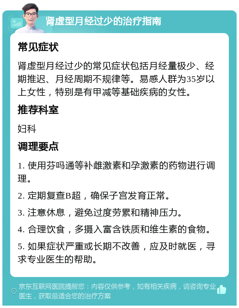 肾虚型月经过少的治疗指南 常见症状 肾虚型月经过少的常见症状包括月经量极少、经期推迟、月经周期不规律等。易感人群为35岁以上女性，特别是有甲减等基础疾病的女性。 推荐科室 妇科 调理要点 1. 使用芬吗通等补雌激素和孕激素的药物进行调理。 2. 定期复查B超，确保子宫发育正常。 3. 注意休息，避免过度劳累和精神压力。 4. 合理饮食，多摄入富含铁质和维生素的食物。 5. 如果症状严重或长期不改善，应及时就医，寻求专业医生的帮助。