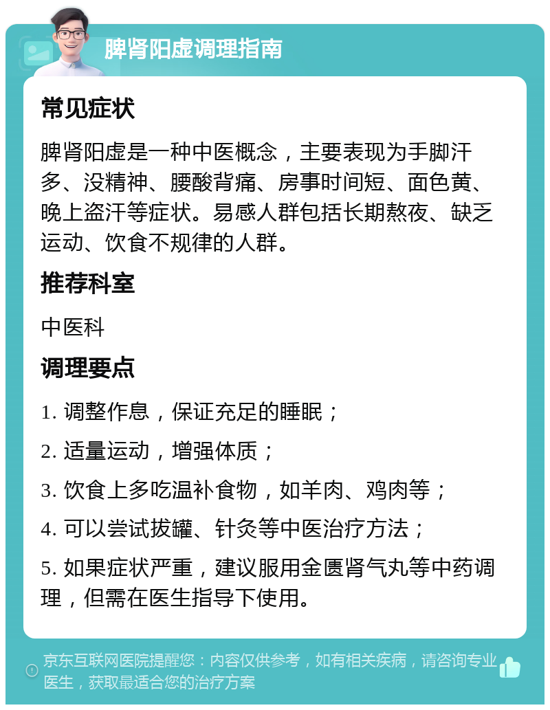 脾肾阳虚调理指南 常见症状 脾肾阳虚是一种中医概念，主要表现为手脚汗多、没精神、腰酸背痛、房事时间短、面色黄、晚上盗汗等症状。易感人群包括长期熬夜、缺乏运动、饮食不规律的人群。 推荐科室 中医科 调理要点 1. 调整作息，保证充足的睡眠； 2. 适量运动，增强体质； 3. 饮食上多吃温补食物，如羊肉、鸡肉等； 4. 可以尝试拔罐、针灸等中医治疗方法； 5. 如果症状严重，建议服用金匮肾气丸等中药调理，但需在医生指导下使用。