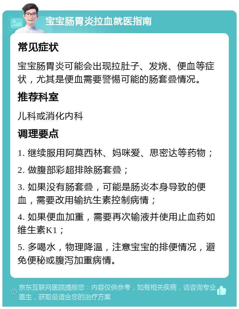 宝宝肠胃炎拉血就医指南 常见症状 宝宝肠胃炎可能会出现拉肚子、发烧、便血等症状，尤其是便血需要警惕可能的肠套叠情况。 推荐科室 儿科或消化内科 调理要点 1. 继续服用阿莫西林、妈咪爱、思密达等药物； 2. 做腹部彩超排除肠套叠； 3. 如果没有肠套叠，可能是肠炎本身导致的便血，需要改用输抗生素控制病情； 4. 如果便血加重，需要再次输液并使用止血药如维生素K1； 5. 多喝水，物理降温，注意宝宝的排便情况，避免便秘或腹泻加重病情。