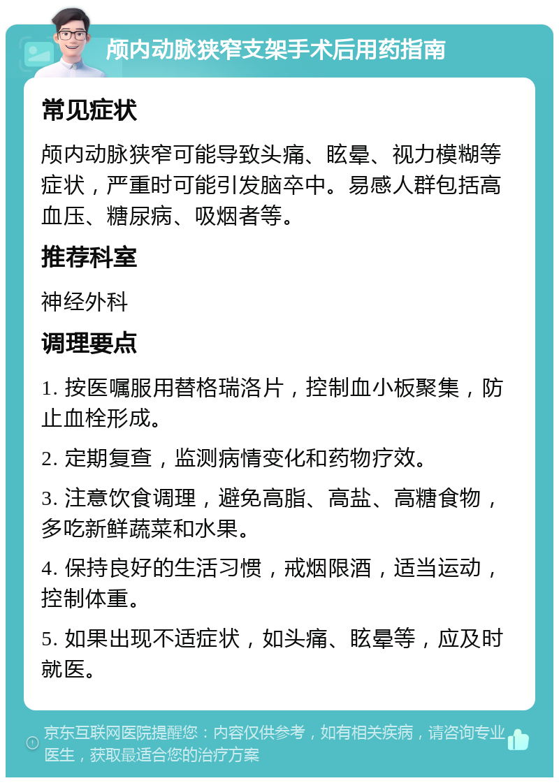 颅内动脉狭窄支架手术后用药指南 常见症状 颅内动脉狭窄可能导致头痛、眩晕、视力模糊等症状，严重时可能引发脑卒中。易感人群包括高血压、糖尿病、吸烟者等。 推荐科室 神经外科 调理要点 1. 按医嘱服用替格瑞洛片，控制血小板聚集，防止血栓形成。 2. 定期复查，监测病情变化和药物疗效。 3. 注意饮食调理，避免高脂、高盐、高糖食物，多吃新鲜蔬菜和水果。 4. 保持良好的生活习惯，戒烟限酒，适当运动，控制体重。 5. 如果出现不适症状，如头痛、眩晕等，应及时就医。