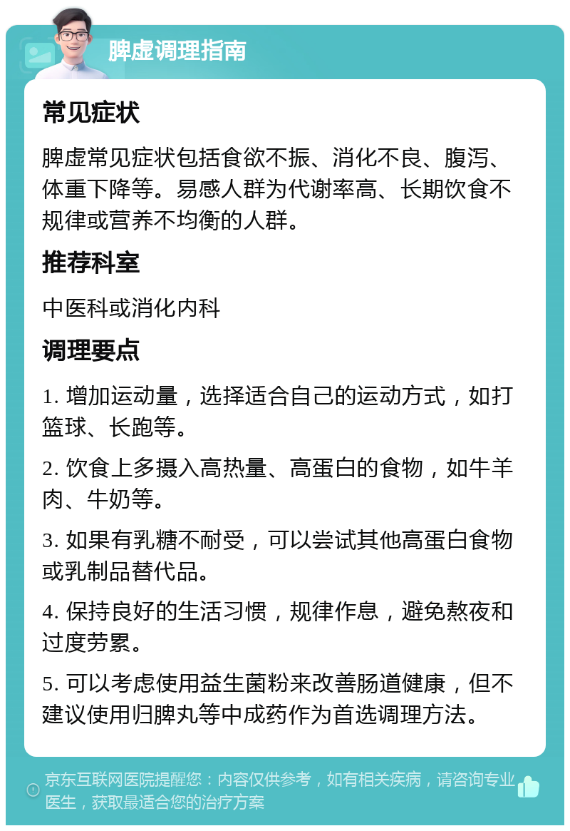 脾虚调理指南 常见症状 脾虚常见症状包括食欲不振、消化不良、腹泻、体重下降等。易感人群为代谢率高、长期饮食不规律或营养不均衡的人群。 推荐科室 中医科或消化内科 调理要点 1. 增加运动量，选择适合自己的运动方式，如打篮球、长跑等。 2. 饮食上多摄入高热量、高蛋白的食物，如牛羊肉、牛奶等。 3. 如果有乳糖不耐受，可以尝试其他高蛋白食物或乳制品替代品。 4. 保持良好的生活习惯，规律作息，避免熬夜和过度劳累。 5. 可以考虑使用益生菌粉来改善肠道健康，但不建议使用归脾丸等中成药作为首选调理方法。