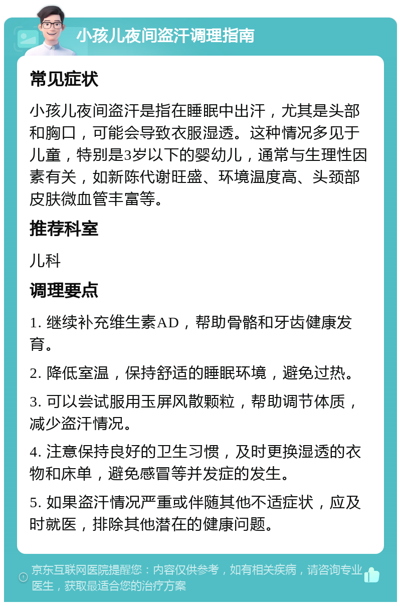 小孩儿夜间盗汗调理指南 常见症状 小孩儿夜间盗汗是指在睡眠中出汗，尤其是头部和胸口，可能会导致衣服湿透。这种情况多见于儿童，特别是3岁以下的婴幼儿，通常与生理性因素有关，如新陈代谢旺盛、环境温度高、头颈部皮肤微血管丰富等。 推荐科室 儿科 调理要点 1. 继续补充维生素AD，帮助骨骼和牙齿健康发育。 2. 降低室温，保持舒适的睡眠环境，避免过热。 3. 可以尝试服用玉屏风散颗粒，帮助调节体质，减少盗汗情况。 4. 注意保持良好的卫生习惯，及时更换湿透的衣物和床单，避免感冒等并发症的发生。 5. 如果盗汗情况严重或伴随其他不适症状，应及时就医，排除其他潜在的健康问题。