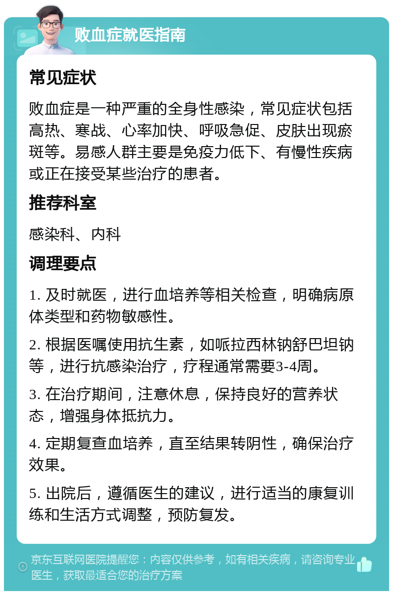 败血症就医指南 常见症状 败血症是一种严重的全身性感染，常见症状包括高热、寒战、心率加快、呼吸急促、皮肤出现瘀斑等。易感人群主要是免疫力低下、有慢性疾病或正在接受某些治疗的患者。 推荐科室 感染科、内科 调理要点 1. 及时就医，进行血培养等相关检查，明确病原体类型和药物敏感性。 2. 根据医嘱使用抗生素，如哌拉西林钠舒巴坦钠等，进行抗感染治疗，疗程通常需要3-4周。 3. 在治疗期间，注意休息，保持良好的营养状态，增强身体抵抗力。 4. 定期复查血培养，直至结果转阴性，确保治疗效果。 5. 出院后，遵循医生的建议，进行适当的康复训练和生活方式调整，预防复发。