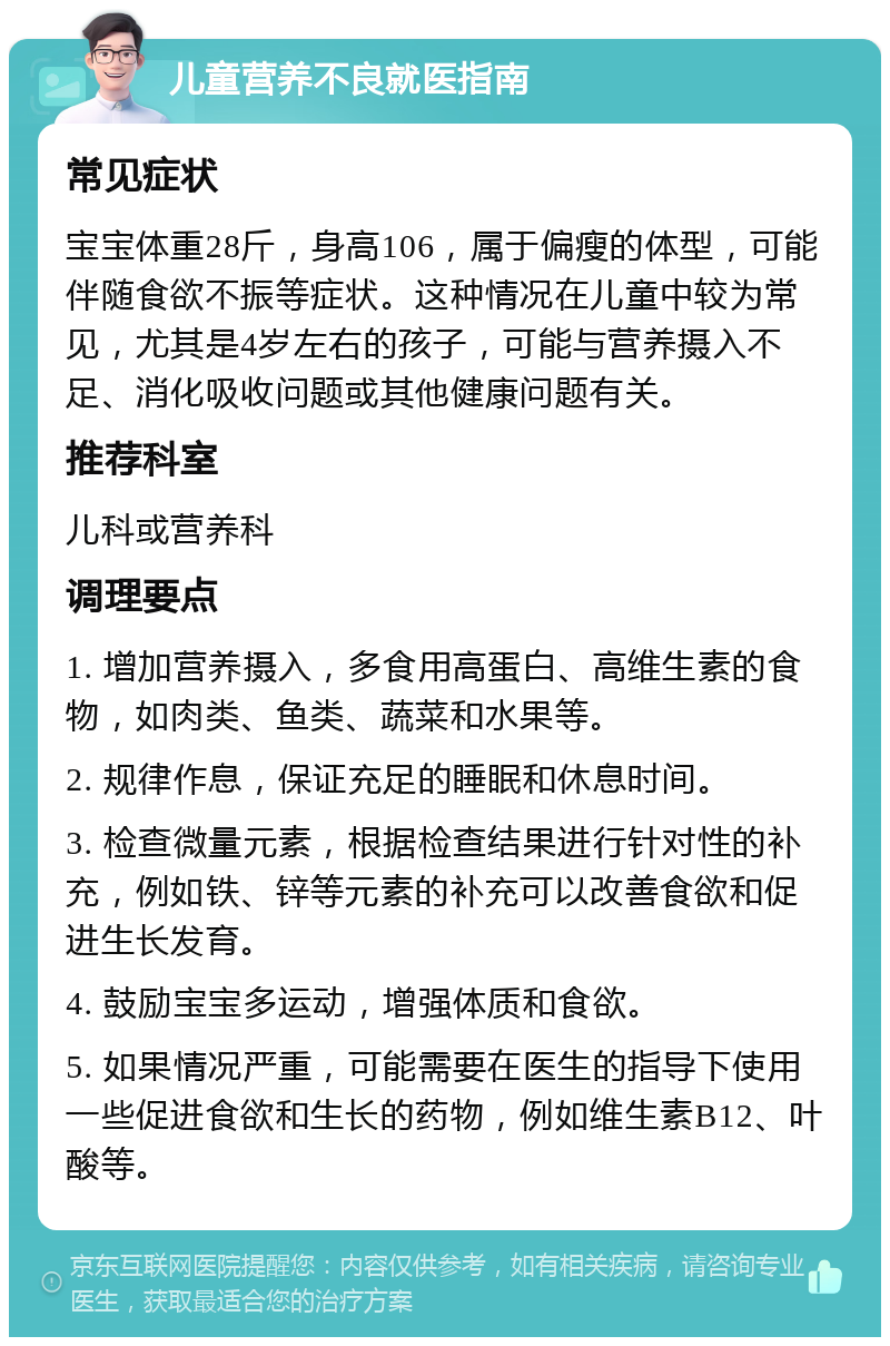 儿童营养不良就医指南 常见症状 宝宝体重28斤，身高106，属于偏瘦的体型，可能伴随食欲不振等症状。这种情况在儿童中较为常见，尤其是4岁左右的孩子，可能与营养摄入不足、消化吸收问题或其他健康问题有关。 推荐科室 儿科或营养科 调理要点 1. 增加营养摄入，多食用高蛋白、高维生素的食物，如肉类、鱼类、蔬菜和水果等。 2. 规律作息，保证充足的睡眠和休息时间。 3. 检查微量元素，根据检查结果进行针对性的补充，例如铁、锌等元素的补充可以改善食欲和促进生长发育。 4. 鼓励宝宝多运动，增强体质和食欲。 5. 如果情况严重，可能需要在医生的指导下使用一些促进食欲和生长的药物，例如维生素B12、叶酸等。