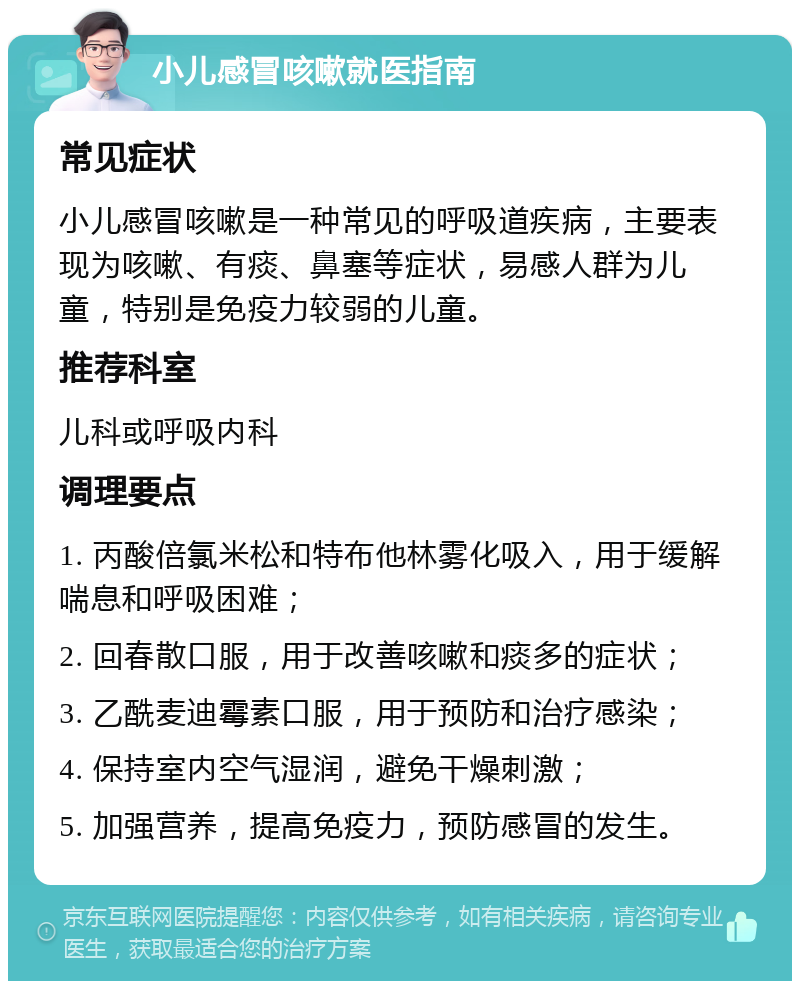 小儿感冒咳嗽就医指南 常见症状 小儿感冒咳嗽是一种常见的呼吸道疾病，主要表现为咳嗽、有痰、鼻塞等症状，易感人群为儿童，特别是免疫力较弱的儿童。 推荐科室 儿科或呼吸内科 调理要点 1. 丙酸倍氯米松和特布他林雾化吸入，用于缓解喘息和呼吸困难； 2. 回春散口服，用于改善咳嗽和痰多的症状； 3. 乙酰麦迪霉素口服，用于预防和治疗感染； 4. 保持室内空气湿润，避免干燥刺激； 5. 加强营养，提高免疫力，预防感冒的发生。