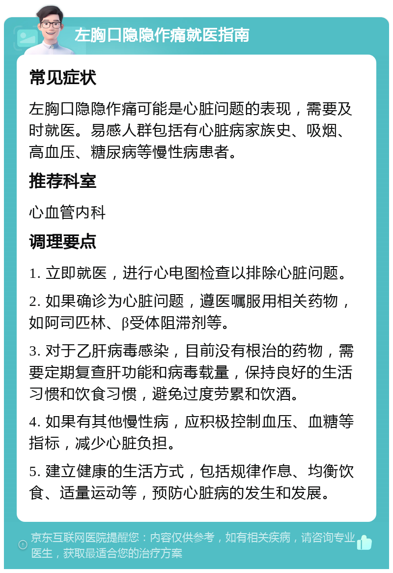 左胸口隐隐作痛就医指南 常见症状 左胸口隐隐作痛可能是心脏问题的表现，需要及时就医。易感人群包括有心脏病家族史、吸烟、高血压、糖尿病等慢性病患者。 推荐科室 心血管内科 调理要点 1. 立即就医，进行心电图检查以排除心脏问题。 2. 如果确诊为心脏问题，遵医嘱服用相关药物，如阿司匹林、β受体阻滞剂等。 3. 对于乙肝病毒感染，目前没有根治的药物，需要定期复查肝功能和病毒载量，保持良好的生活习惯和饮食习惯，避免过度劳累和饮酒。 4. 如果有其他慢性病，应积极控制血压、血糖等指标，减少心脏负担。 5. 建立健康的生活方式，包括规律作息、均衡饮食、适量运动等，预防心脏病的发生和发展。