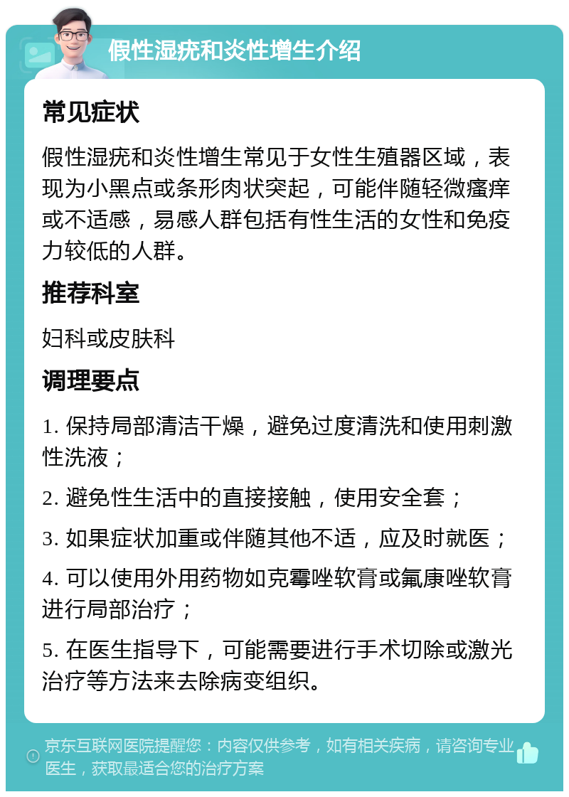 假性湿疣和炎性增生介绍 常见症状 假性湿疣和炎性增生常见于女性生殖器区域，表现为小黑点或条形肉状突起，可能伴随轻微瘙痒或不适感，易感人群包括有性生活的女性和免疫力较低的人群。 推荐科室 妇科或皮肤科 调理要点 1. 保持局部清洁干燥，避免过度清洗和使用刺激性洗液； 2. 避免性生活中的直接接触，使用安全套； 3. 如果症状加重或伴随其他不适，应及时就医； 4. 可以使用外用药物如克霉唑软膏或氟康唑软膏进行局部治疗； 5. 在医生指导下，可能需要进行手术切除或激光治疗等方法来去除病变组织。