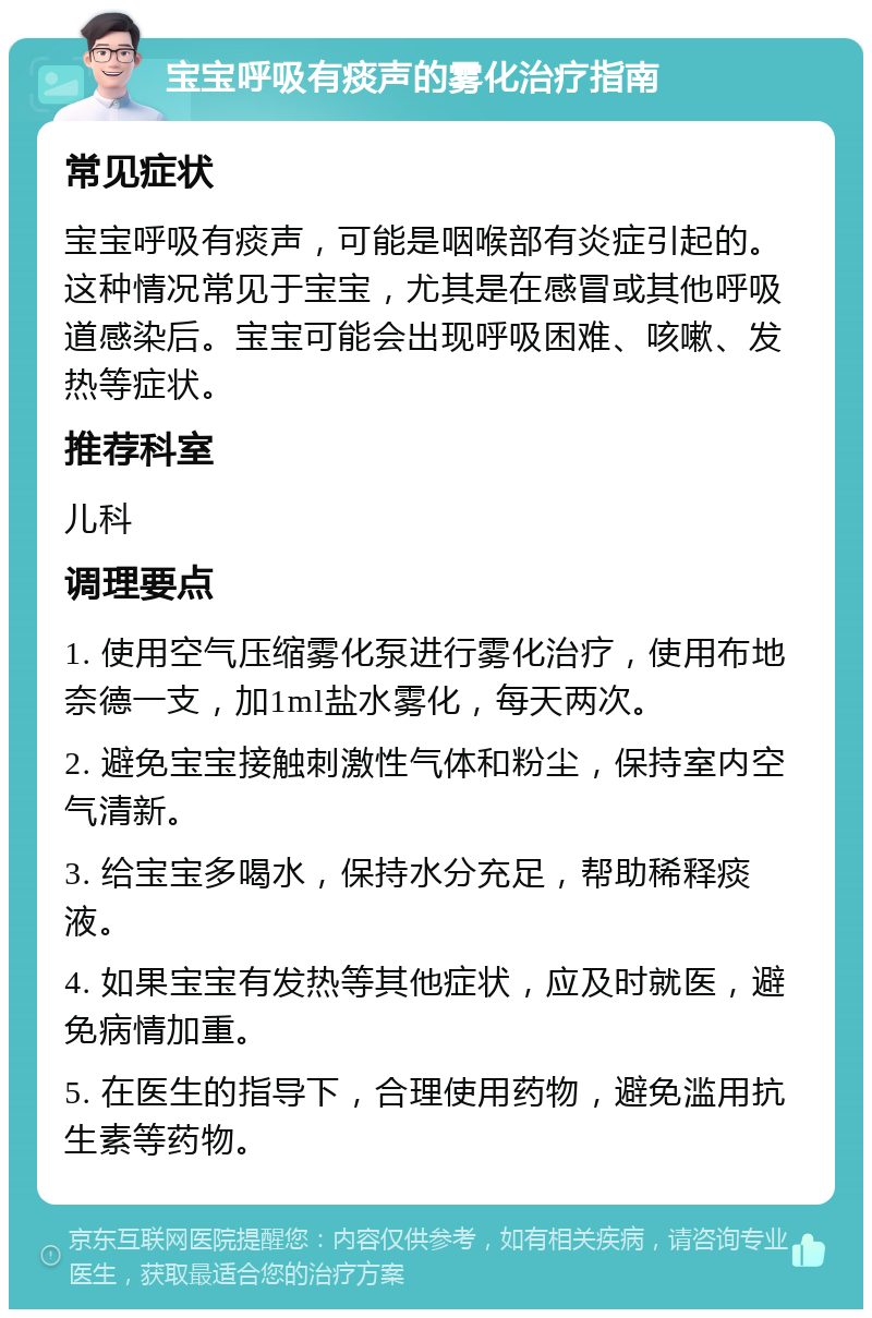 宝宝呼吸有痰声的雾化治疗指南 常见症状 宝宝呼吸有痰声，可能是咽喉部有炎症引起的。这种情况常见于宝宝，尤其是在感冒或其他呼吸道感染后。宝宝可能会出现呼吸困难、咳嗽、发热等症状。 推荐科室 儿科 调理要点 1. 使用空气压缩雾化泵进行雾化治疗，使用布地奈德一支，加1ml盐水雾化，每天两次。 2. 避免宝宝接触刺激性气体和粉尘，保持室内空气清新。 3. 给宝宝多喝水，保持水分充足，帮助稀释痰液。 4. 如果宝宝有发热等其他症状，应及时就医，避免病情加重。 5. 在医生的指导下，合理使用药物，避免滥用抗生素等药物。