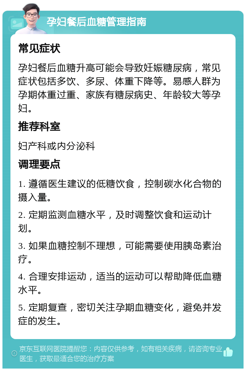 孕妇餐后血糖管理指南 常见症状 孕妇餐后血糖升高可能会导致妊娠糖尿病，常见症状包括多饮、多尿、体重下降等。易感人群为孕期体重过重、家族有糖尿病史、年龄较大等孕妇。 推荐科室 妇产科或内分泌科 调理要点 1. 遵循医生建议的低糖饮食，控制碳水化合物的摄入量。 2. 定期监测血糖水平，及时调整饮食和运动计划。 3. 如果血糖控制不理想，可能需要使用胰岛素治疗。 4. 合理安排运动，适当的运动可以帮助降低血糖水平。 5. 定期复查，密切关注孕期血糖变化，避免并发症的发生。